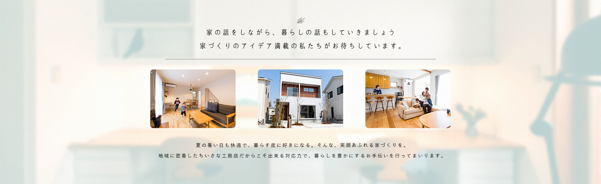 家の話をしながら、暮らしの話もしていきましょう家づくりのアイデア満載の私たちがお待ちしています。夏の暑い日も快適で、暮らす度に好きになる。そんな、笑顔あふれる家づくりを。地域に密着したちいさな工務店だからこそ出来る対応力で、暮らしを豊かにするお手伝いを行ってまいります。