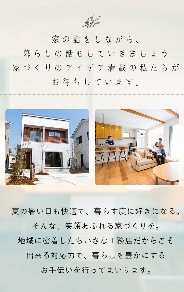 家の話をしながら、暮らしの話もしていきましょう家づくりのアイデア満載の私たちがお待ちしています。夏の暑い日も快適で、暮らす度に好きになる。そんな、笑顔あふれる家づくりを。地域に密着したちいさな工務店だからこそ出来る対応力で、暮らしを豊かにするお手伝いを行ってまいります。