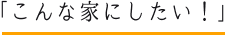 こんな家にしたい！