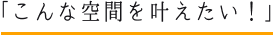 こんな空間を叶えたい！