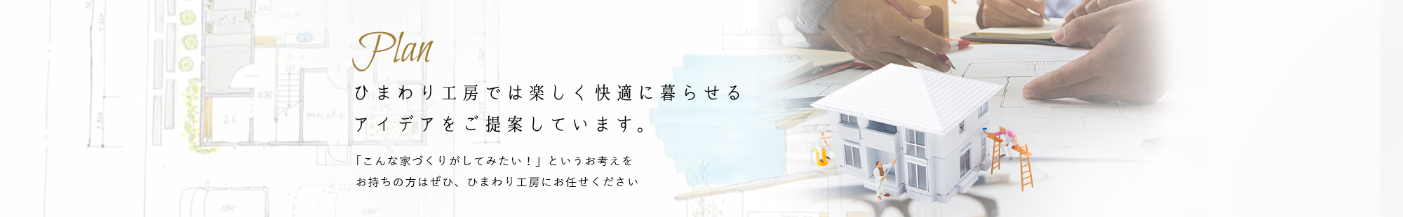 Plan ひまわり工房では楽しく快適に暮らせる
アイデアをご提案しています。 「こんな家づくりがしてみたい！」というお考えをお持ちの方はぜひ、ひまわり工房にお任せください