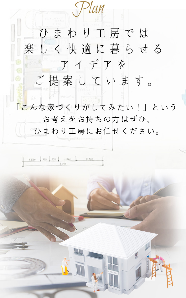 Plan ひまわり工房では楽しく快適に暮らせる
アイデアをご提案しています。 「こんな家づくりがしてみたい！」というお考えをお持ちの方はぜひ、ひまわり工房にお任せください