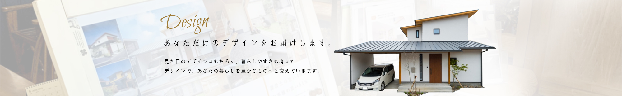 Design あなただけのデザインをお届けします。 見た目のデザインはもちろん、暮らしやすさも考えたデザインで、あなたの暮らしを豊かなものへと変えていきます。
