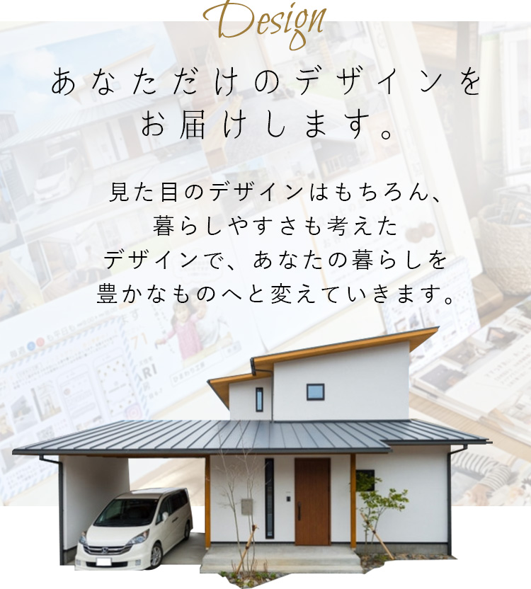 Design あなただけのデザインをお届けします。 見た目のデザインはもちろん、暮らしやすさも考えたデザインで、あなたの暮らしを豊かなものへと変えていきます。