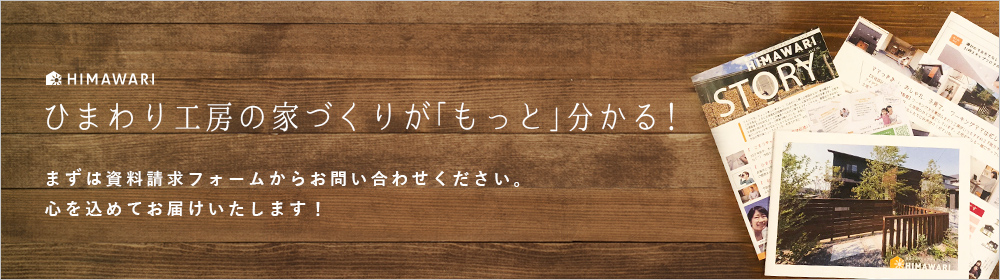 ひまわり工房の家づくりが「もっと」分かる！ まずは資料請求フォームからお問い合わせください。 心を込めてお届けいたします！
