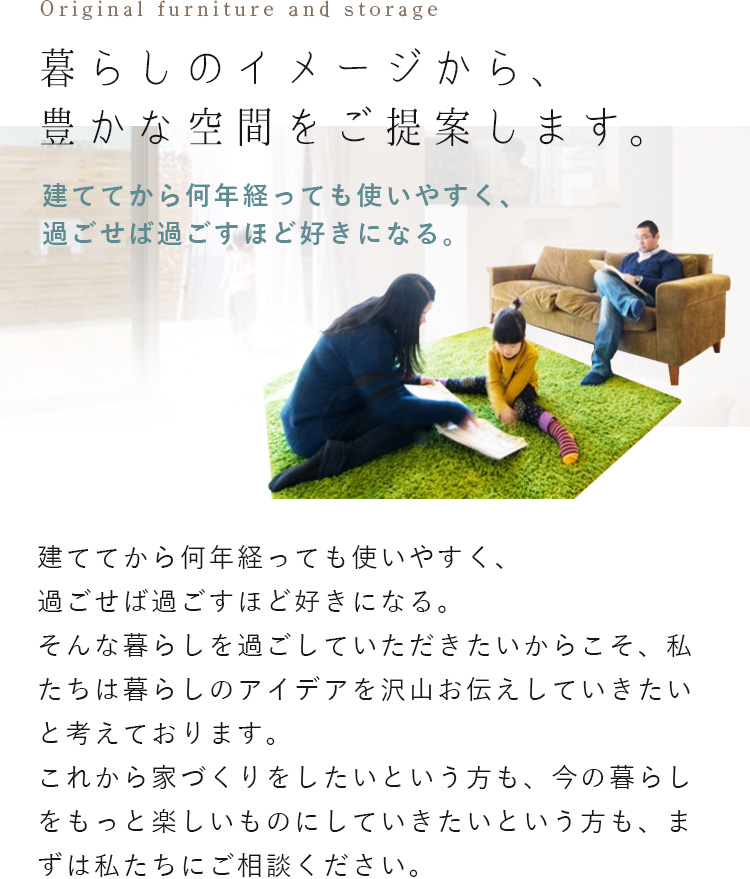 暮らしのイメージから、豊かな空間をご提案します。建ててから何年経っても使いやすく、過ごせば過ごすほど好きになる。建ててから何年経っても使いやすく、過ごせば過ごすほど好きになる。そんな暮らしを過ごしていただきたいからこそ、私たちは暮らしのアイデアを沢山お伝えしていきたいと考えております。これから家づくりをしたいという方も、今の暮らしをもっと楽しいものにしていきたいという方も、まずは私たちにご相談ください。
