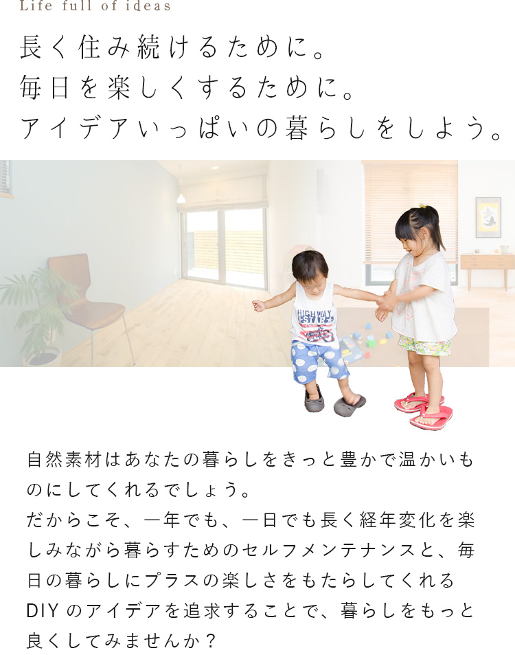長く住み続けるために。毎日を楽しくするために。アイデアいっぱいの暮らしをしよう。自然素材はあなたの暮らしをきっと豊かで温かいものにしてくれるでしょう。だからこそ、一年でも、一日でも長く経年変化を楽しみながら暮らすためのセルフメンテナンスと、毎日の暮らしにプラスの楽しさをもたらしてくれるDIYのアイデアを追求することで、暮らしをもっと良くしてみませんか？