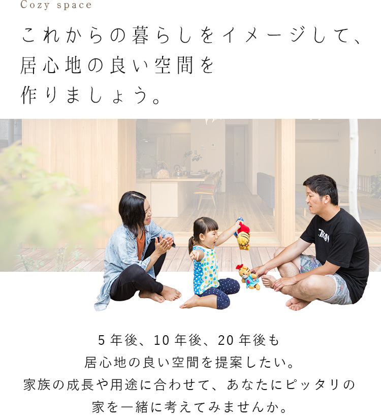 これからの暮らしをイメージして、居心地の良い空間を作りましょう。 5年後、10年後、20年後も居心地の良い空間を提案したい。家族の成長や用途に合わせて、あなたにピッタリの家を一緒に考えてみませんか。